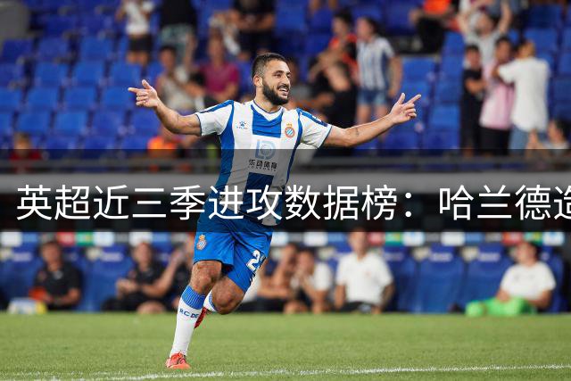 英超近三季进攻数据榜：哈兰德造92球领跑